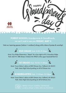 Grandparents & Grandfriends, we can’t wait to see you FRIDAY, MAY 3 Visit our learning spaces (indoor + outdoor) along with a time of praise & worship! 2ND GRADE Visit: 8:00-9:30am Meet: Pine Ridge Elementary “depot” for a bus right to HC’s Sassafras Ridge Park: 623 W. 40th Street, Holland MI 49423 at the upper baseball field lot 1ST GRADE Visit: 10:00-11:00am Meet: Forest School cabins at 880 Ottawa Ave. Holland, MI 49423 Park: Main High School parking lot off of Ottawa Ave KINDERGARTEN Visit: 11:00am-12:00pm Meet: Forest School cabins at 880 Ottawa Ave. Holland, MI 49423 Park: Main High School parking lot off of Ottawa Ave BRING YOUR CAMERA OR PHONE & WE’LL SNAP A FEW SPECIAL PHOTOS!